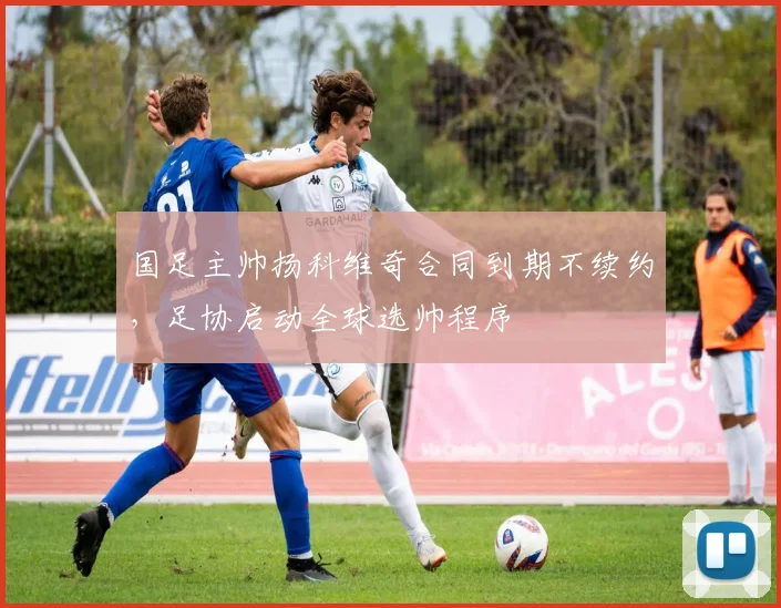 国足主帅扬科维奇合同到期不续约，足协启动全球选帅程序
