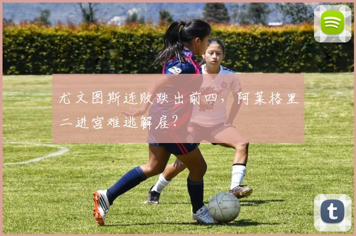 尤文图斯连败跌出前四，阿莱格里二进宫难逃解雇？