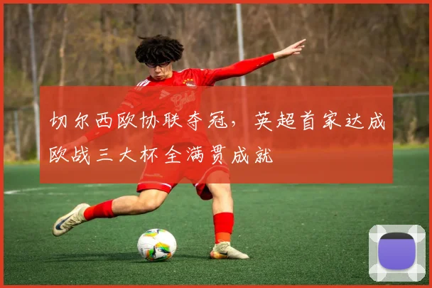 切尔西欧协联夺冠，英超首家达成欧战三大杯全满贯成就