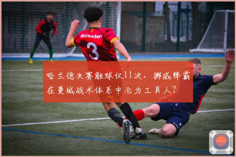哈兰德决赛触球仅11次，挪威锋霸在曼城战术体系中沦为工具人？
