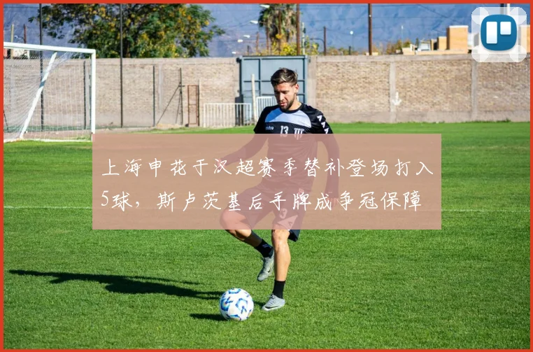 上海申花于汉超赛季替补登场打入5球，斯卢茨基后手牌成争冠保障