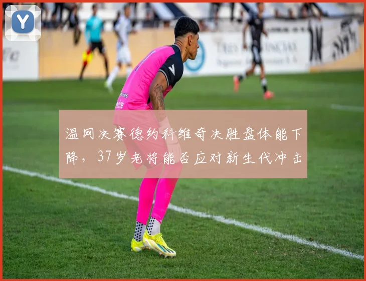 温网决赛德约科维奇决胜盘体能下降，37岁老将能否应对新生代冲击？