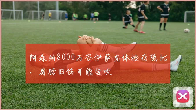 阿森纳8000万签伊萨克体检存隐忧，肩膀旧伤可能告吹