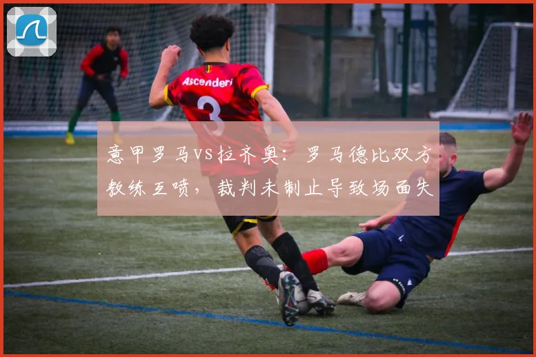意甲罗马vs拉齐奥：罗马德比双方教练互喷，裁判未制止导致场面失控
